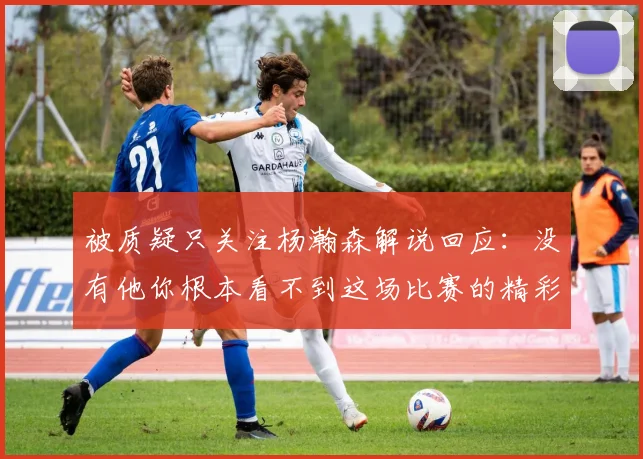 被质疑只关注杨瀚森解说回应：没有他你根本看不到这场比赛的精彩