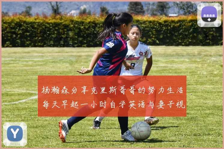 杨瀚森分享克里斯哥哥的努力生活每天早起一小时自学英语与妻子视频通话
