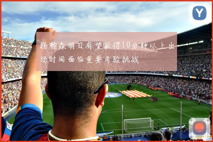 杨瀚森明日有望获得10分钟以上出场时间面临重要考验挑战