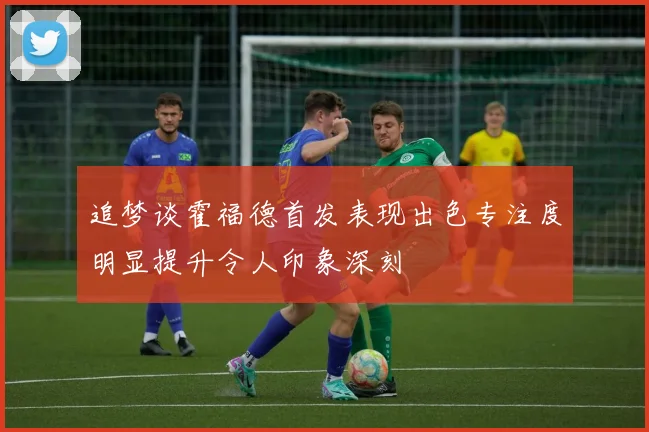 追梦谈霍福德首发表现出色专注度明显提升令人印象深刻