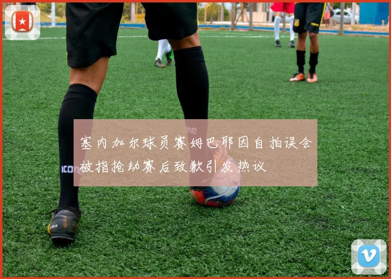 塞内加尔球员赛姆巴耶因自拍误会被指抢劫赛后致歉引发热议