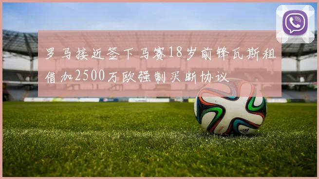 罗马接近签下马赛18岁前锋瓦斯租借加2500万欧强制买断协议