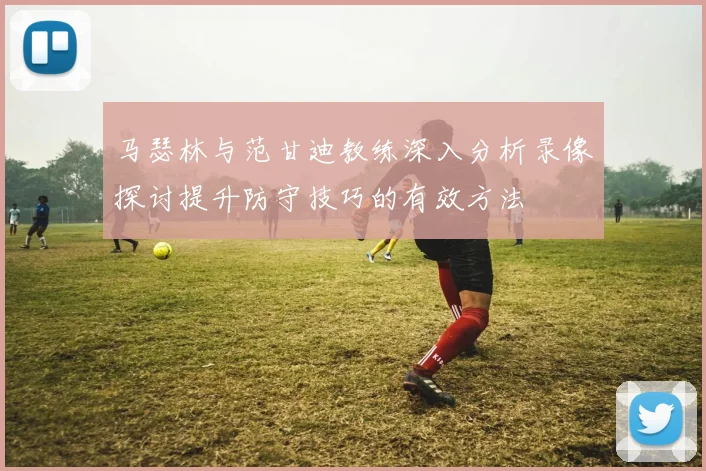 马瑟林与范甘迪教练深入分析录像探讨提升防守技巧的有效方法