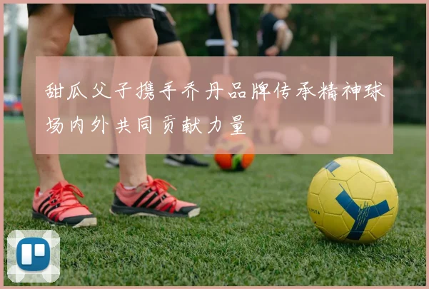 甜瓜父子携手乔丹品牌传承精神球场内外共同贡献力量