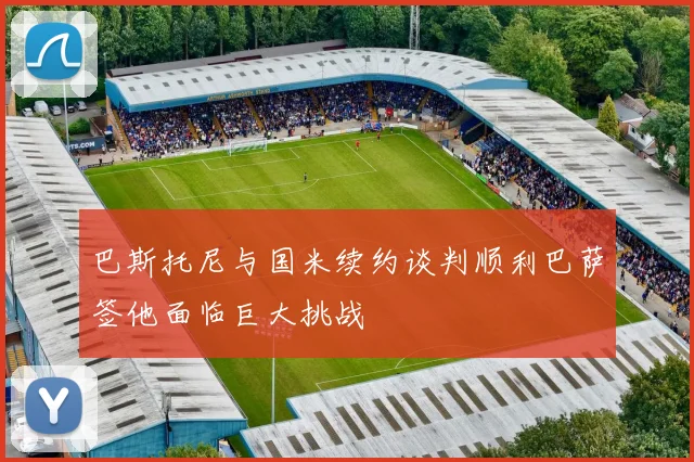 巴斯托尼与国米续约谈判顺利巴萨签他面临巨大挑战