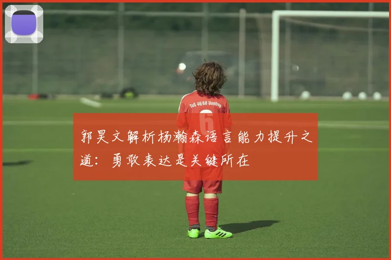 郭昊文解析杨瀚森语言能力提升之道：勇敢表达是关键所在