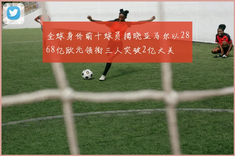 全球身价前十球员揭晓亚马尔以2868亿欧元领衔三人突破2亿大关
