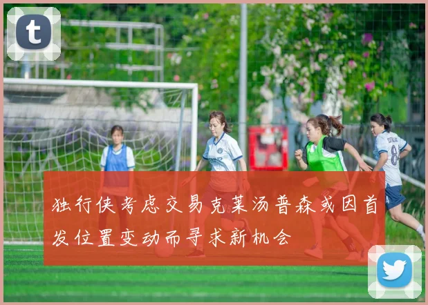 独行侠考虑交易克莱汤普森或因首发位置变动而寻求新机会