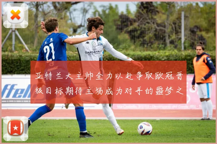 亚特兰大主帅全力以赴争取欧冠晋级目标期待主场成为对手的噩梦之地
