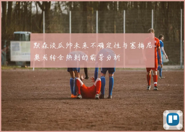 默森谈瓜帅未来不确定性与塞梅尼奥或转会热刺的前景分析