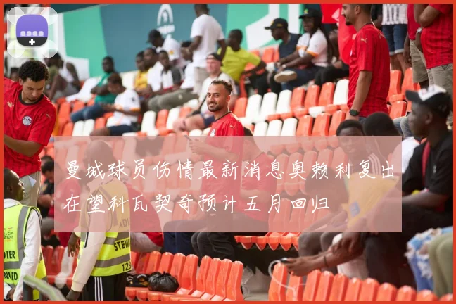 曼城球员伤情最新消息奥赖利复出在望科瓦契奇预计五月回归