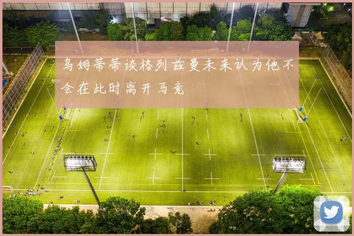 乌姆蒂蒂谈格列兹曼未来认为他不会在此时离开马竞