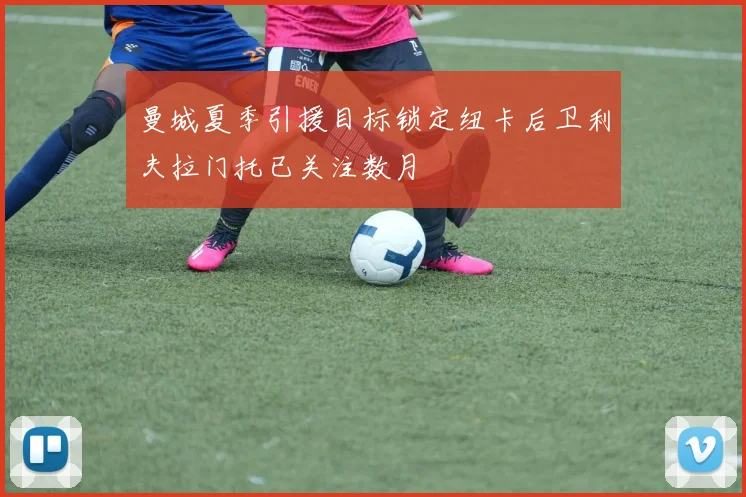 曼城夏季引援目标锁定纽卡后卫利夫拉门托已关注数月