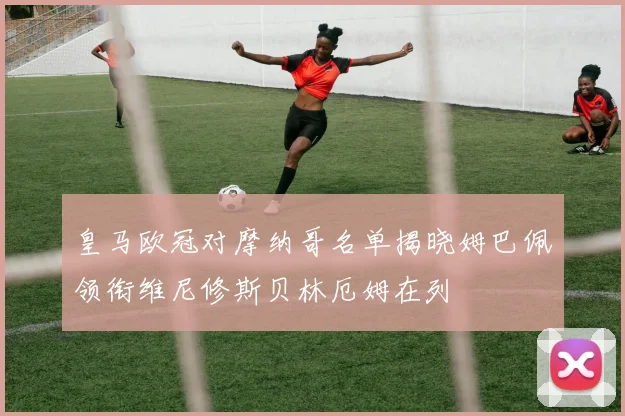 皇马欧冠对摩纳哥名单揭晓姆巴佩领衔维尼修斯贝林厄姆在列