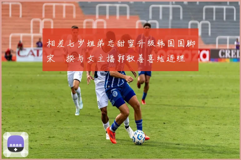 相差七岁姐弟恋甜蜜升级韩国国脚宋旻揆与女主播郭敏善喜结连理