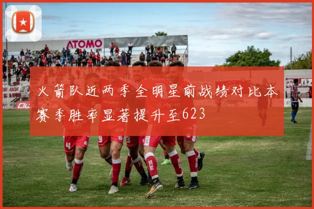 火箭队近两季全明星前战绩对比本赛季胜率显著提升至623